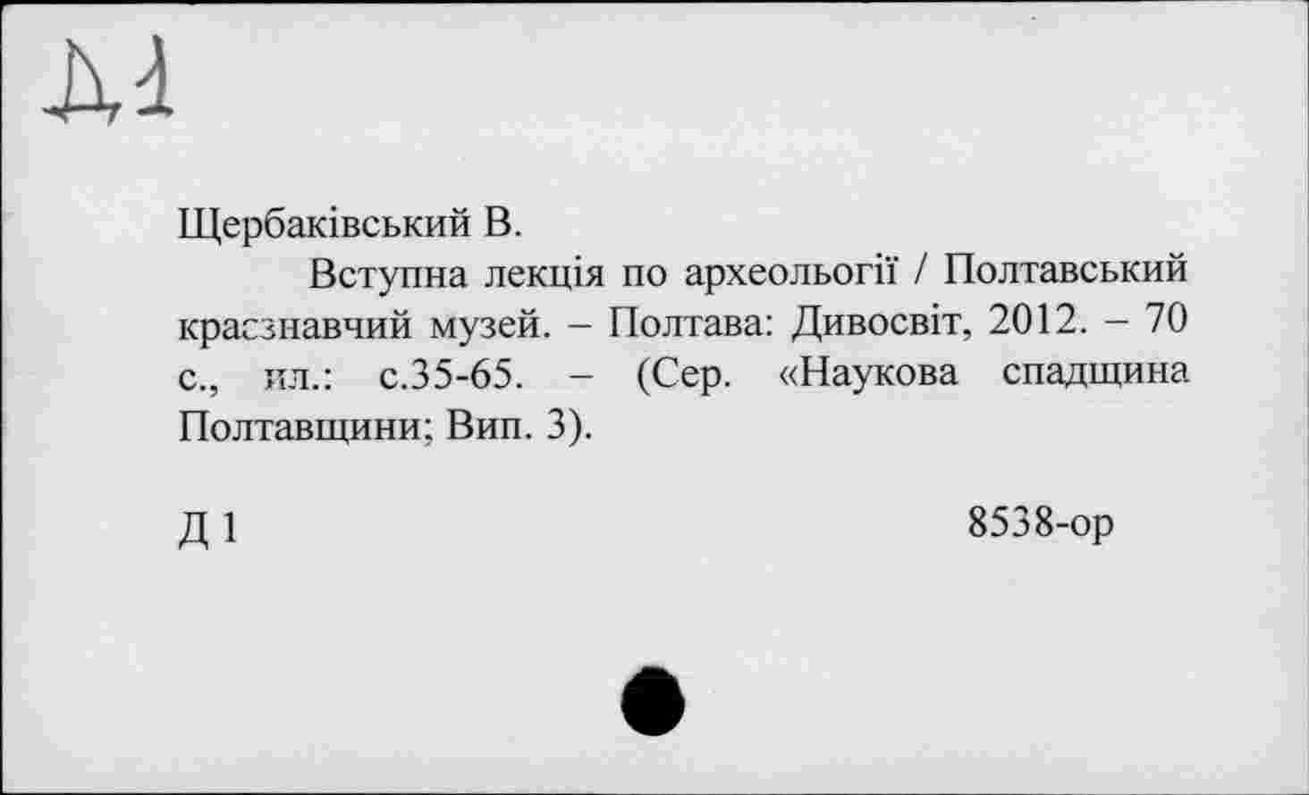 ﻿Щербаківський В.
Вступна лекція по археольогії / Полтавський краєзнавчий музей. - Полтава: Дивосвіт, 2012. - 70 с., ил.: с.35-65. - (Сер. «Наукова спадщина Полтавщини; Вип. 3).
ді
8538-ор